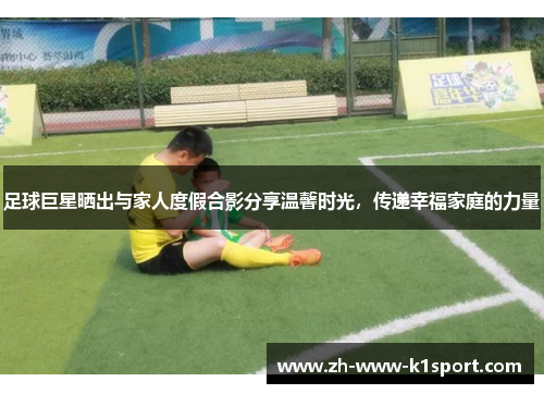 足球巨星晒出与家人度假合影分享温馨时光，传递幸福家庭的力量