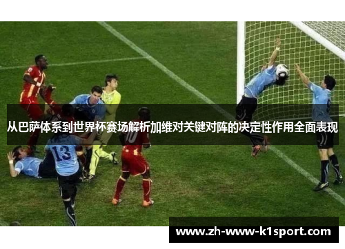 从巴萨体系到世界杯赛场解析加维对关键对阵的决定性作用全面表现