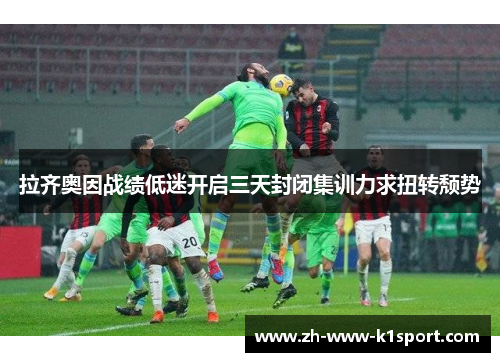 拉齐奥因战绩低迷开启三天封闭集训力求扭转颓势